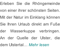 Erleben Sie die Rhöngemeinde von einer ihrer schönsten Seiten. Mit der Natur im Einklang können Sie Ihren Urlaub direkt am Fuße der Wasserkuppe verbringen. An der Quelle der Ulster, die dem Ulstertal… Mehr lesen