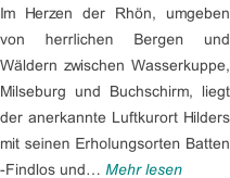 Im Herzen der Rhön, umgeben  von herrlichen Bergen und  Wäldern zwischen Wasserkuppe,  Milseburg und Buchschirm, liegt der anerkannte Luftkurort Hilders mit seinen Erholungsorten Batten -Findlos und… Mehr lesen